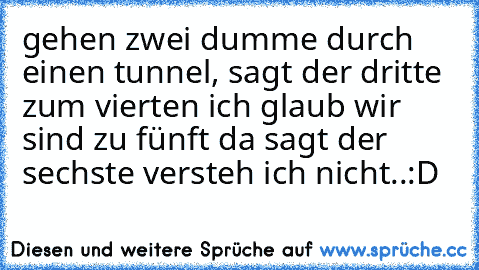 gehen zwei dumme durch einen tunnel, sagt der dritte zum vierten ich glaub wir sind zu fünft da sagt der sechste versteh ich nicht..
:D