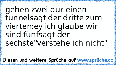 gehen zwei dur einen tunnel
sagt der dritte zum vierten
:ey ich glaube wir sind fünf
sagt der sechste
"verstehe ich nicht"