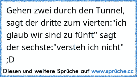 Gehen zwei durch den Tunnel, sagt der dritte zum vierten:"ich glaub wir sind zu fünft" sagt der sechste:"versteh ich nicht" ;D