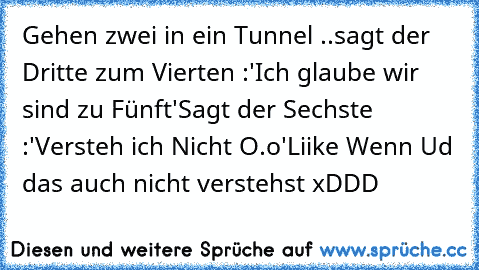 Gehen zwei in ein Tunnel ..
sagt der Dritte zum Vierten :
'Ich glaube wir sind zu Fünft'
Sagt der Sechste :
'Versteh ich Nicht O.o'
Liike Wenn Ud das auch nicht verstehst xDDD