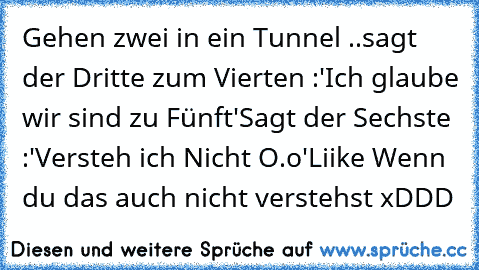 Gehen zwei in ein Tunnel ..
sagt der Dritte zum Vierten :
'Ich glaube wir sind zu Fünft'
Sagt der Sechste :
'Versteh ich Nicht O.o'
Liike Wenn du das auch nicht verstehst xDDD