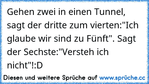 Gehen zwei in einen Tunnel, sagt der dritte zum vierten:"Ich glaube wir sind zu Fünft". Sagt der Sechste:"Versteh ich nicht"!
:D