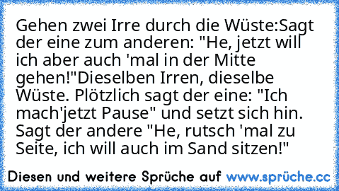 Gehen zwei Irre durch die Wüste:
Sagt der eine zum anderen: "He, jetzt will ich aber auch 'mal in der Mitte gehen!"
Dieselben Irren, dieselbe Wüste. Plötzlich sagt der eine: "Ich mach'jetzt Pause" und setzt sich hin. Sagt der andere "He, rutsch 'mal zu Seite, ich will auch im Sand sitzen!"