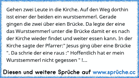 Gehen zwei Leute in die Kirche. Auf den Weg dorthin isst einer der beiden ein wurstsemmerl. Gerade gingen die zwei über eien Brücke. Da legte der eine das Wurstsemmerl unter die Brücke damit er es nach der Kirche wieder findet und weiter essen kann. In der Kirche sagte der Pfarrer:" Jesus ging über eine Brücke ". Da schrie der eine raus :" Hoffentlich hat er mein Wurstsemmerl nicht gegessen " !...