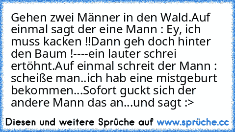 Gehen zwei Männer in den Wald.
Auf einmal sagt der eine Mann : Ey, ich muss kacken !!
Dann geh doch hinter den Baum !
----
ein lauter schrei ertöhnt.
Auf einmal schreit der Mann : scheiße man..ich hab eine mistgeburt bekommen...
Sofort guckt sich der andere Mann das an...und sagt :
>