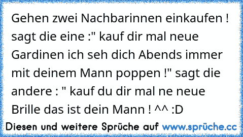 Gehen zwei Nachbarinnen einkaufen ! sagt die eine :" kauf dir mal neue Gardinen ich seh dich Abend´s immer mit deinem Mann poppen !" sagt die andere : " kauf du dir mal ne neue Brille das ist dein Mann ! ^^ :D