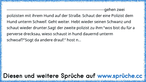 --------------------------------------------------------------------------------
gehen zwei polizisten mit ihrem Hund auf der Straße. Schaut der eine Polizist dem Hund unterm Schweif. Geht weiter. Hebt wieder seinen Schwanz und schaut wieder drunter.
Sagt der zweite polizist zu ihm:"wos bist du für a perverse drecksau, wieso schaust in hund dauernd unterm schwoaf?"
Sogt da andere drauf:" host n...