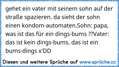 gehet ein vater mit seinem sohn auf der straße spazieren. da sieht der sohn einen kondom-automaten.
Sohn: papa, was ist das für ein dings-bums ??
Vater: das ist kein dings-bums, das ist ein bums-dings x'DD