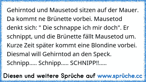 Gehirntod und Mausetod sitzen auf der Mauer. Da kommt ne Brünette vorbei. Mausetod denkt sich: " Die schnappe ich mir doch". Er schnippt, und die Brünette fällt Mausetod um. Kurze Zeit später kommt eine Blondine vorbei. Diesmal will Gehirntod an den Speck. Schnipp..... Schnipp..... SCHNIPP!!.....