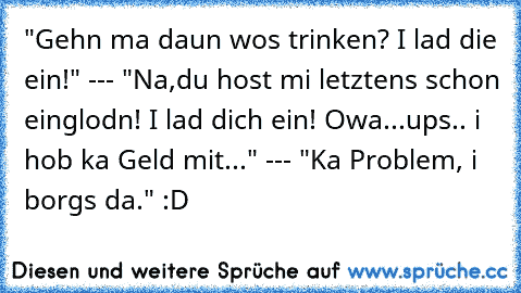 "Gehn ma daun wos trinken? I lad die ein!" --- "Na,du host mi letztens schon einglodn! I lad dich ein! Owa...ups.. i hob ka Geld mit..." --- "Ka Problem, i borgs da." :D