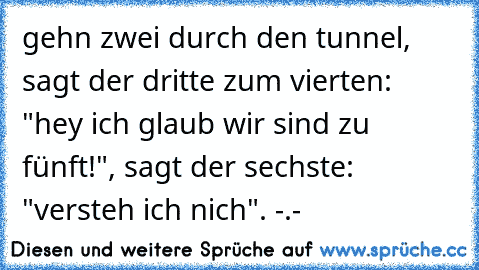 gehn zwei durch den tunnel, sagt der dritte zum vierten: "hey ich glaub wir sind zu fünft!", sagt der sechste: "versteh ich nich". -.-