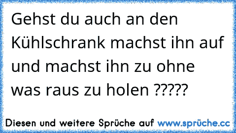 Gehst du auch an den Kühlschrank machst ihn auf und machst ihn zu ohne was raus zu holen ?????