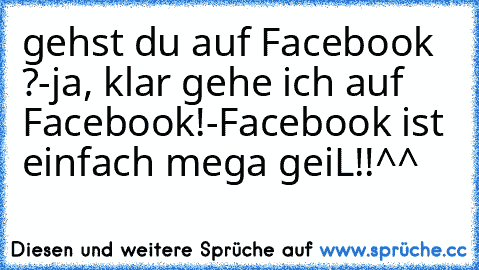 gehst du auf Facebook ?
-ja, klar gehe ich auf Facebook!
-Facebook ist einfach mega geiL!!^^