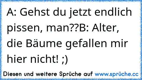 A: Gehst du jetzt endlich pissen, man??
B: Alter, die Bäume gefallen mir hier nicht! 
;)