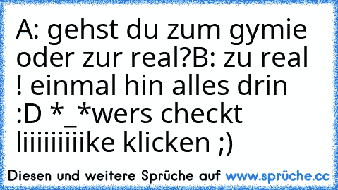 A: gehst du zum gymie oder zur real?
B: zu real ! einmal hin alles drin :D *_*
wers checkt liiiiiiiiike klicken ;)