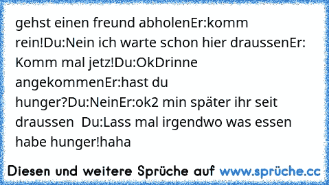 gehst einen freund abholen
Er:komm rein!
Du:Nein ich warte schon hier draussen
Er: Komm mal jetz!
Du:Ok
Drinne angekommen
Er:hast du hunger?
Du:Nein
Er:ok
2 min später ihr seit draussen  
Du:Lass mal irgendwo was essen habe hunger!
haha