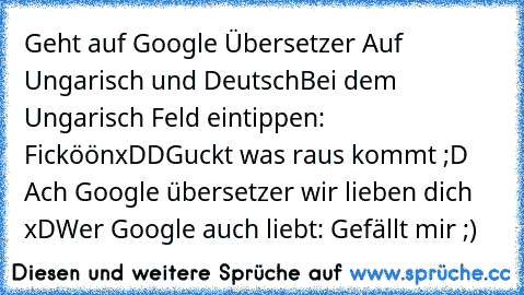 Geht auf Google Übersetzer 
Auf Ungarisch und Deutsch
Bei dem Ungarisch Feld eintippen: 
Ficköön
xDD
Guckt was raus kommt ;D 
Ach Google übersetzer wir lieben dich xD
Wer Google auch liebt: Gefällt mir ;)