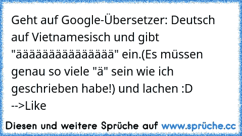 Geht auf Google-Übersetzer: Deutsch auf Vietnamesisch und gibt "äääääääääääääää" ein.
(Es müssen genau so viele "ä" sein wie ich geschrieben habe!) und lachen :D  -->Like