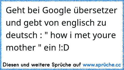 Geht bei Google übersetzer und gebt von englisch zu deutsch : " how i met youre mother " ein !
:D