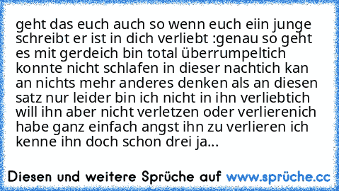 geht das euch auch so wenn euch eii´n junge schreibt er ist in dich verliebt :
genau so geht es mit gerde
ich bin total überrumpelt
ich konnte nicht schlafen in dieser nacht
ich kan an nichts mehr anderes denken als an diesen satz 
nur leider bin ich nicht in ihn verliebt
ich will ihn aber nicht verletzen oder verlieren
ich habe ganz einfach angst ihn zu verlieren 
ich kenne ihn doch schon drei...