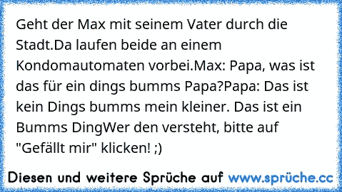 Geht der Max mit seinem Vater durch die Stadt.
Da laufen beide an einem Kondomautomaten vorbei.
Max: Papa, was ist das für ein dings bumms Papa?
Papa: Das ist kein Dings bumms mein kleiner. Das ist ein Bumms Ding
Wer den versteht, bitte auf "Gefällt mir" klicken! ;)