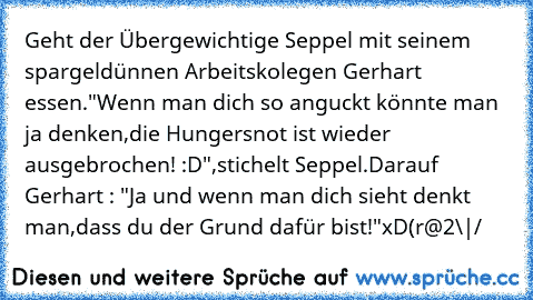 Geht der Übergewichtige Seppel mit seinem spargeldünnen Arbeitskolegen Gerhart essen.
"Wenn man dich so anguckt könnte man ja denken,die Hungersnot ist wieder ausgebrochen! :D"
,stichelt Seppel.
Darauf Gerhart : "Ja und wenn man dich sieht denkt man,dass du der Grund dafür bist!"
xD
(r@2\|/