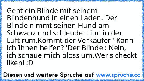 Geht ein Blinde mit seinem Blindenhund in einen Laden. Der Blinde nimmt seinen Hund am Schwanz und schleudert ihn in der Luft rum.
Kommt der Verkäufer ' Kann ich Ihnen helfen? '
Der Blinde : Nein, ich schaue mich bloss um.
Wer's checkt liken! :D