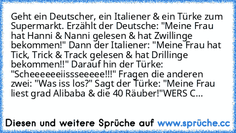 Geht ein Deutscher, ein Italiener & ein Türke zum Supermarkt. Erzählt der Deutsche: "Meine Frau hat Hanni & Nanni gelesen & hat Zwillinge bekommen!" Dann der Italiener: "Meine Frau hat Tick, Trick & Track gelesen & hat Drillinge bekommen!!" Darauf hin der Türke: "Scheeeeeeiissseeeee!!!" Fragen die anderen zwei: "Was iss los?" Sagt der Türke: "Meine Frau liest grad Alibaba & die 40 Räuber!"
WER´...