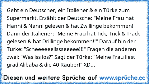 Geht ein Deutscher, ein Italiener & ein Türke zum Supermarkt. Erzählt der Deutsche: "Meine Frau hat Hanni & Nanni gelesen & hat Zwillinge bekommen!" Dann der Italiener: "Meine Frau hat Tick, Trick & Track gelesen & hat Drillinge bekommen!!" Darauf hin der Türke: "Scheeeeeeiissseeeee!!!" Fragen die anderen zwei: "Was iss los?" Sagt der Türke: "Meine Frau liest grad Alibaba & die 40 Räuber!" 
XD...