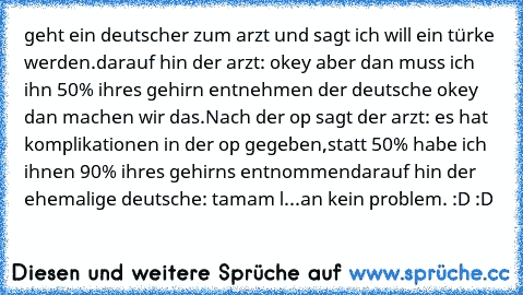 geht ein deutscher zum arzt und sagt ich will ein türke werden.
darauf hin der arzt: okey aber dan muss ich ihn 50% ihres gehirn entnehmen der deutsche okey dan machen wir das.
Nach der op sagt der arzt: es hat komplikationen in der op gegeben,
statt 50% habe ich ihnen 90% ihres gehirns entnommen
darauf hin der ehemalige deutsche: tamam l...an kein problem. :D :D