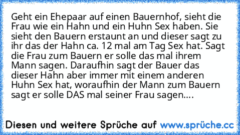 Geht ein Ehepaar auf einen Bauernhof, sieht die Frau wie ein Hahn und ein Huhn Sex haben. Sie sieht den Bauern erstaunt an und dieser sagt zu ihr das der Hahn ca. 12 mal am Tag Sex hat. Sagt die Frau zum Bauern er solle das mal ihrem Mann sagen. Daraufhin sagt der Bauer das dieser Hahn aber immer mit einem anderen Huhn Sex hat, woraufhin der Mann zum Bauern sagt er solle DAS mal seiner Frau sag...