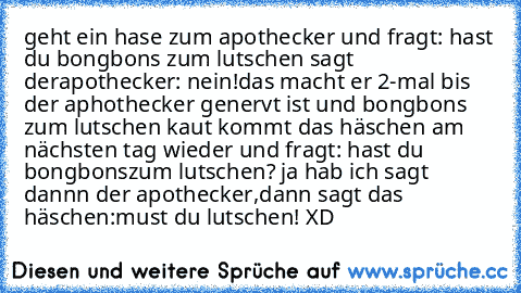 geht ein hase zum apothecker und fragt: hast du bongbons zum lutschen sagt derapothecker: nein!
das macht er 2-mal bis der aphothecker genervt ist und bongbons zum lutschen kaut kommt das häschen am nächsten tag wieder und fragt: hast du bongbons
zum lutschen? ja hab ich sagt dannn der apothecker,
dann sagt das häschen:must du lutschen! XD