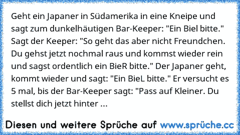 Geht ein Japaner in Südamerika in eine Kneipe und sagt zum dunkelhäutigen Bar-Keeper: "Ein Biel bitte." Sagt der Keeper: "So geht das aber nicht Freundchen. Du gehst jetzt nochmal raus und kommst wieder rein und sagst ordentlich ein BieR bitte." Der Japaner geht, kommt wieder und sagt: "Ein BieL bitte." Er versucht es 5 mal, bis der Bar-Keeper sagt: "Pass auf Kleiner. Du stellst dich jetzt hint...