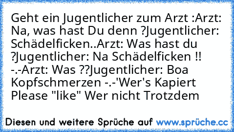 Geht ein Jugentlicher zum Arzt :
Arzt: Na, was hast Du denn ?
Jugentlicher: Schädelficken..
Arzt: Was hast du ?
Jugentlicher: Na Schädelficken !! -.-
Arzt: Was ??
Jugentlicher: Boa Kopfschmerzen -.-'
Wer's Kapiert   Please "like" ♥
Wer nicht Trotzdem ♥