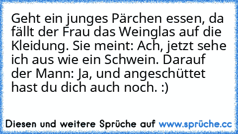 Geht ein junges Pärchen essen, da fällt der Frau das Weinglas auf die Kleidung. Sie meint: Ach, jetzt sehe ich aus wie ein Schwein. Darauf der Mann: Ja, und angeschüttet hast du dich auch noch. :)