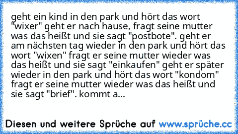 geht ein kind in den park und hört das wort "wixer" geht er nach hause, fragt seine mutter was das heißt und sie sagt "postbote". geht er am nächsten tag wieder in den park und hört das wort "wixen" fragt er seine mutter wieder was das heißt und sie sagt "einkaufen" geht er später wieder in den park und hört das wort "kondom" fragt er seine mutter wieder was das heißt und sie sagt "brief". komm...