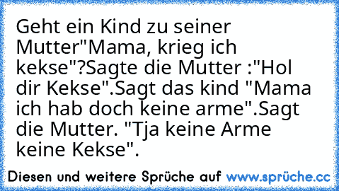 Geht ein Kind zu seiner Mutter
"Mama, krieg ich kekse"?
Sagte die Mutter :"Hol dir Kekse".
Sagt das kind "Mama ich hab doch keine arme".
Sagt die Mutter. "Tja keine Arme keine Kekse".