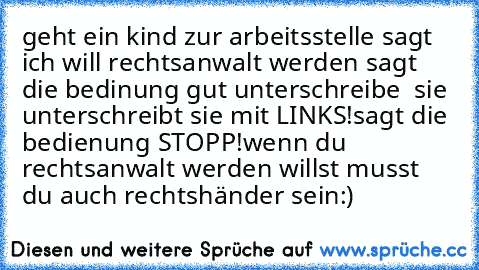 geht ein kind zur arbeitsstelle sagt ich will rechtsanwalt werden sagt die bedinung gut unterschreibe  sie unterschreibt sie mit LINKS!
sagt die bedienung STOPP!wenn du rechtsanwalt werden willst musst du auch rechtshänder sein:)