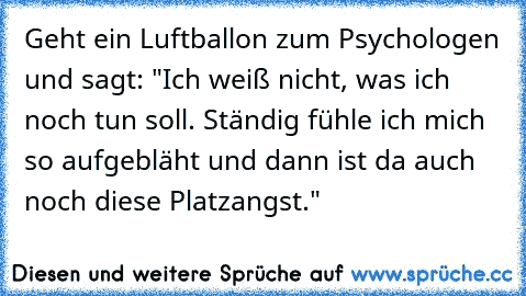 Geht ein Luftballon zum Psychologen und sagt: "Ich weiß nicht, was ich noch tun soll. Ständig fühle ich mich so aufgebläht und dann ist da auch noch diese Platzangst."