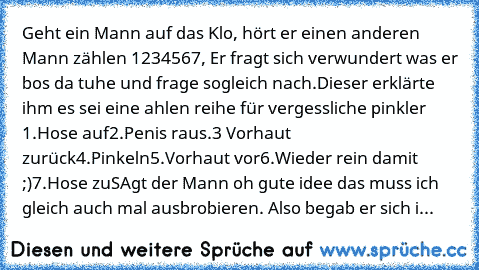 Geht ein Mann auf das Klo, hört er einen anderen Mann zählen 1234567, Er fragt sich verwundert was er bos da tuhe und frage sogleich nach.Dieser erklärte ihm es sei eine ahlen reihe für vergessliche pinkler 
1.Hose auf
2.Penis raus.
3 Vorhaut zurück
4.Pinkeln
5.Vorhaut vor
6.Wieder rein damit ;)
7.Hose zu
SAgt der Mann oh gute idee das muss ich gleich auch mal ausbrobieren. Also begab er sich i...