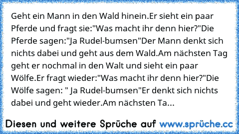 Geht ein Mann in den Wald hinein.
Er sieht ein paar Pferde und fragt sie:
"Was macht ihr denn hier?"
Die Pferde sagen:"Ja Rudel-bumsen"
Der Mann denkt sich nichts dabei und geht aus dem Wald.
Am nächsten Tag geht er nochmal in den Walt und sieht ein paar Wölfe.
Er fragt wieder:
"Was macht ihr denn hier?"
Die Wölfe sagen: " Ja Rudel-bumsen"
Er denkt sich nichts dabei und geht wieder.
Am nächsten...