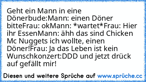 Geht ein Mann in eine Dönerbude:
Mann: einen Döner bitte
Frau: ok
Mann: *wartet*
Frau: Hier ihr Essen
Mann: ähh das sind Chicken Mc Nuggets ich wollte, einen  Döner!
Frau: Ja das Leben ist kein Wunschkonzert
:DDD und jetzt drück auf gefällt mir!