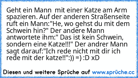 Geht ein Mann  mit einer Katze am Arm spazieren. Auf der anderen Straßenseite ruft ein Mann:"He, wo gehst du mit dem Schwein hin?" Der andere Mann antwortete ihm:" Das ist kein Schwein, sondern eine Katze!!!" Der andrer Mann sagt darauf:"Ich rede nicht mit dir ich rede mit der katze!!"
:)) =) :D xD