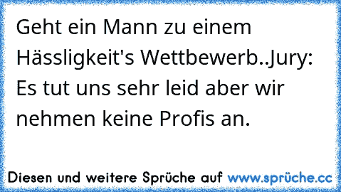 Geht ein Mann zu einem Hässligkeit's Wettbewerb..
Jury: Es tut uns sehr leid aber wir nehmen keine Profis an.