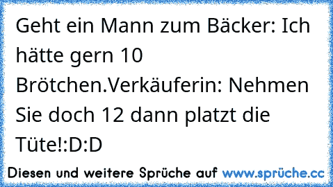 Geht ein Mann zum Bäcker: Ich hätte gern 10 Brötchen.
Verkäuferin: Nehmen Sie doch 12 dann platzt die Tüte!
:D:D