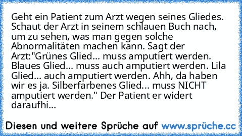 Geht ein Patient zum Arzt wegen seines Gliedes. Schaut der Arzt in seinem schlauen Buch nach, um zu sehen, was man gegen solche Abnormalitäten machen kann. Sagt der Arzt:"Grünes Glied... muss amputiert werden. Blaues Glied... muss auch amputiert werden. Lila Glied... auch amputiert werden. Ahh, da haben wir es ja. Silberfarbenes Glied... muss NICHT amputiert werden." Der Patient er widert darau...