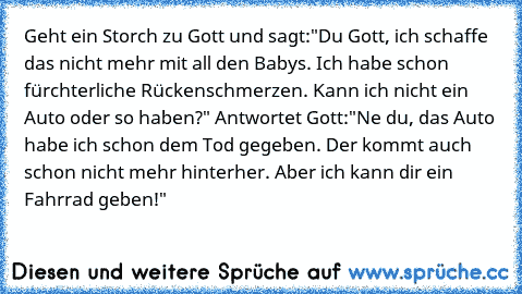 Geht ein Storch zu Gott und sagt:"Du Gott, ich schaffe das nicht mehr mit all den Babys. Ich habe schon fürchterliche Rückenschmerzen. Kann ich nicht ein Auto oder so haben?" Antwortet Gott:"Ne du, das Auto habe ich schon dem Tod gegeben. Der kommt auch schon nicht mehr hinterher. Aber ich kann dir ein Fahrrad geben!"