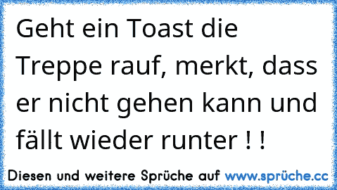 Geht ein Toast die Treppe rauf, merkt, dass er nicht gehen kann und fällt wieder runter ! !