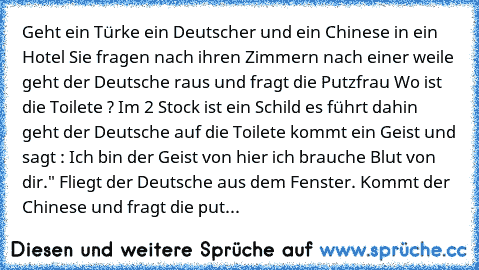 Geht ein Türke ein Deutscher und ein Chinese in ein Hotel Sie fragen nach ihren Zimmern nach einer weile geht der Deutsche raus und fragt die Putzfrau Wo ist die Toilete ? Im 2 Stock ist ein Schild es führt dahin geht der Deutsche auf die Toilete kommt ein Geist und sagt : Ich bin der Geist von hier ich brauche Blut von dir." Fliegt der Deutsche aus dem Fenster. Kommt der Chinese und fragt die ...