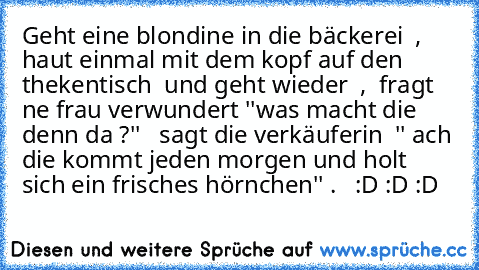 Geht eine blondine in die bäckerei  , haut einmal mit dem kopf auf den thekentisch  und geht wieder  ,  fragt ne frau verwundert ''was macht die denn da ?''   sagt die verkäuferin  '' ach die kommt jeden morgen und holt sich ein frisches hörnchen'' .   
:D :D :D